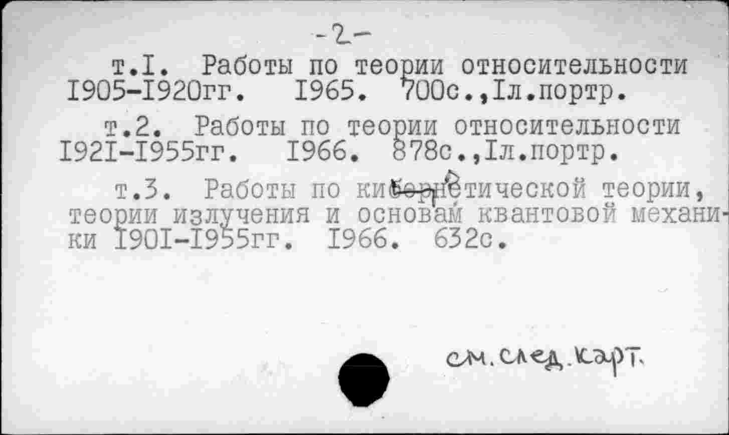 ﻿т.1. Работы по теории относительности 1905-1920гг.	1965. 700с.,1л.портр.
т.2. Работы по теории относительности 1921-1955гг.	1966. §78с.,1л.портр.
т.З. Работы по ки©еретической теории, теории излучения и основам квантовой механи ки 1901-1955гг. 1966. 632с.
елч. след ь